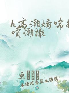 h高潮娇喘抽搐喷潮撒