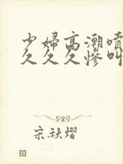少妇高潮喷水久久久久惨叫