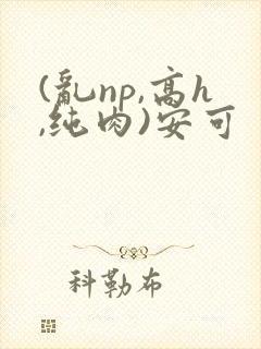 (乱np,高h,纯肉)安可