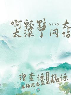 啊轻点灬太粗嗯太深了网站