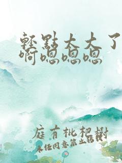 轻点太大了吧,啊嗯嗯嗯