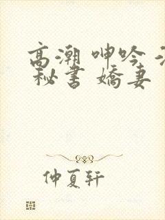 高潮 呻吟 淫 秘书 娇妻 高潮 呻吟 淫 秘书 娇妻