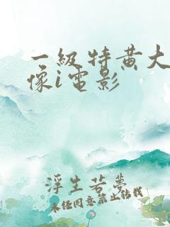 一级特黄大片录像i电影 一级特黄大片录像i电影