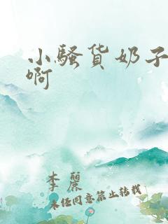 小骚货奶子好大啊 小骚货奶子好大啊
