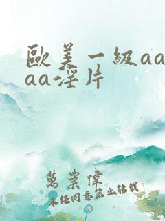 欧美一级aaaaa淫片 欧美一级aaaaa淫片