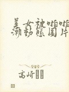 美女被啪啪到高潮动态图片