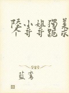 陆小姐独美后六个哥哥跪求原谅在线全文阅读