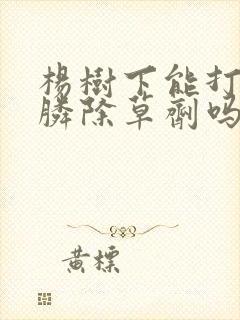 杨树下能打草甘膦除草剂吗 杨树下能打草甘膦除草剂吗