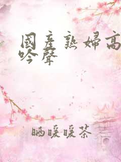 国产熟妇高潮呻吟声