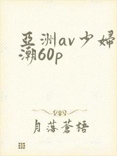 亚洲av少妇高潮60p 亚洲av少妇高潮60p