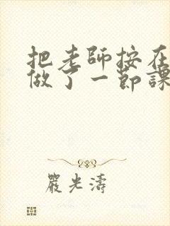 把老师按在地下做了一节课 把老师按在地下做了一节课