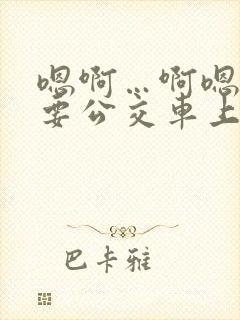 嗯啊…啊嗯嗯还要公交车上
