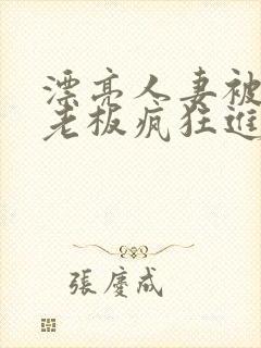 漂亮人妻被黑人老板疯狂进入 漂亮人妻被黑人老板疯狂进入