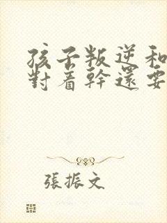 孩子叛逆和父母对着干还要打父母怎么办