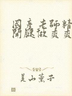 国产老师精品扒开腿做爽爽爽