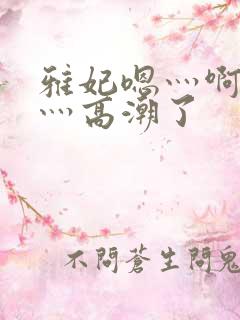 雅妃嗯灬啊灬快灬高潮了
