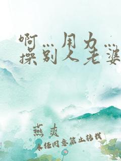 啊…用力…操我操别人老婆