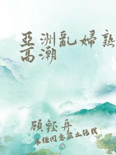 亚洲乱妇熟女爽高潮