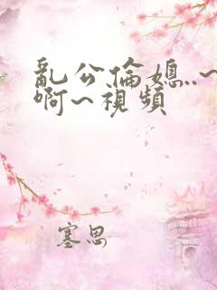 乱公伦媳..~啊~视频