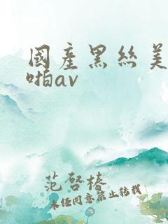 国产黑丝美女啪啪av