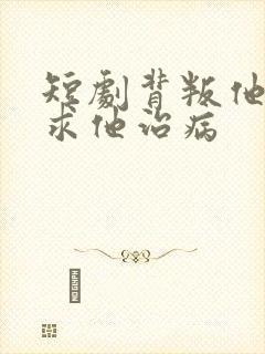短剧背叛他的人求他治病