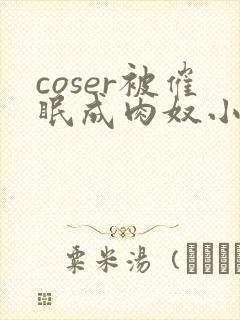 coser被催眠成肉奴小说最新章节更新内