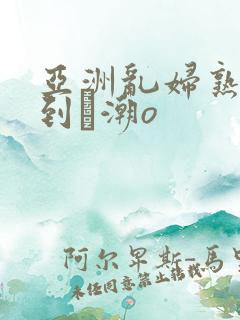 亚洲乱妇熟女爽到髙潮o