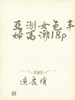 亚洲女色丰满少妇高潮18p