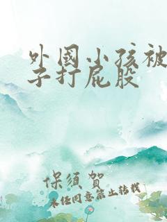 外国小孩被脱裤子打屁股 外国小孩被脱裤子打屁股