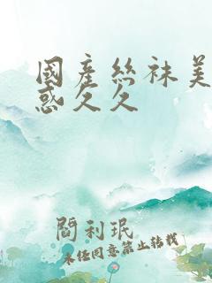 国产丝袜美腿诱惑久久