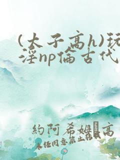 (太子高h)玩淫np伦古代
