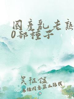 国产乱老熟300部种子