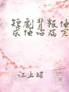 短剧背叛他的人求他治病完整版