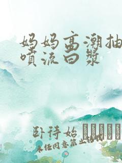 妈妈高潮抽搐潮喷流白浆