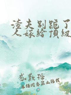 渣夫别跪了,夫人嫁给顶级大佬啦小说 渣夫别跪了,夫人嫁给顶级大佬啦小说
