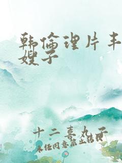 韩伦理片丰满的嫂子