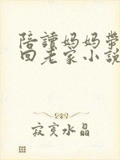 陪读妈妈带儿子回老家小说全文阅读 陪读妈妈带儿子回老家小说全文阅读