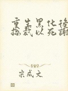 重生黑化后她让总裁以死谢罪小说结局是什么