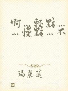 啊…轻点…好大…慢点…不要了…嗯