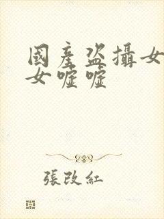 国产盗摄女厕美女嘘嘘