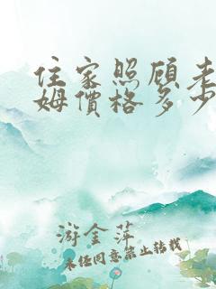 住家照顾老人保姆价格多少钱