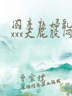 国产熟妇乱xxxxx大屁股网