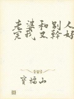 老婆和别人刚干完我又干好吗