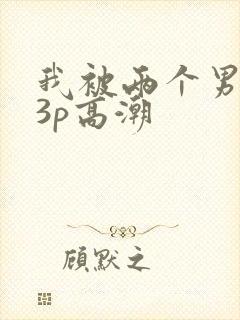我被两个男人玩3p高潮