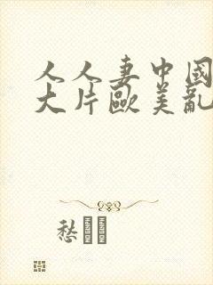 人人妻中国乱淫大片欧美乱淫大片