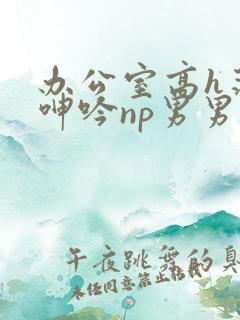 办公室高h荡肉呻吟np男男