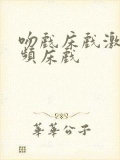 吻戏床戏激情视频床戏