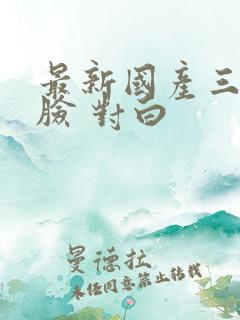 最新国产三p露脸 对白