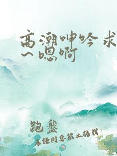 高潮呻吟求饶h～嗯啊