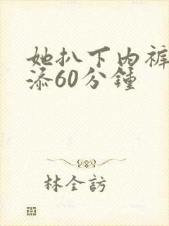 她扒下内裤让我添60分钟